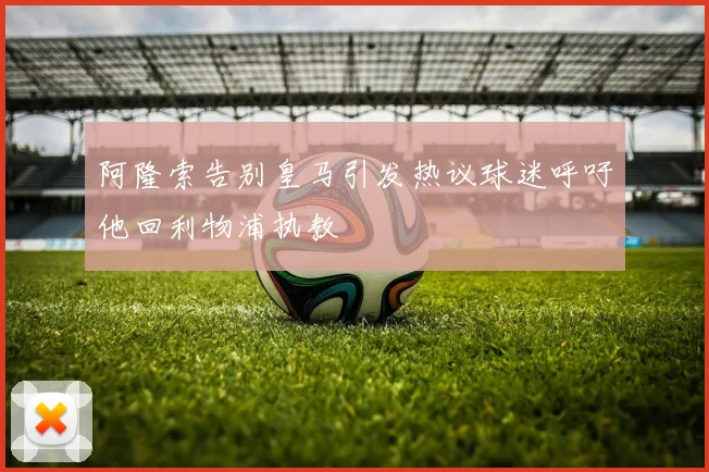 阿隆索告别皇马引发热议球迷呼吁他回利物浦执教