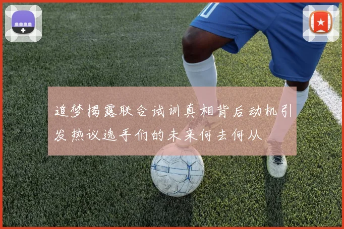 追梦揭露联合试训真相背后动机引发热议选手们的未来何去何从