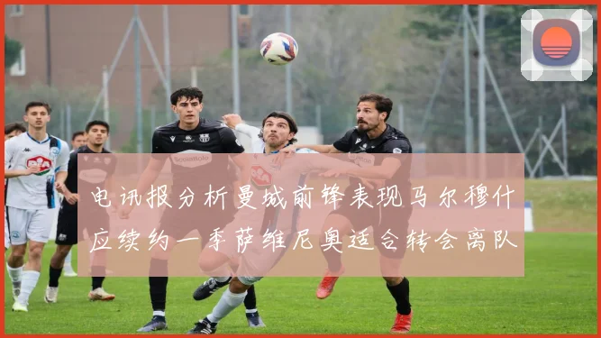电讯报分析曼城前锋表现马尔穆什应续约一季萨维尼奥适合转会离队