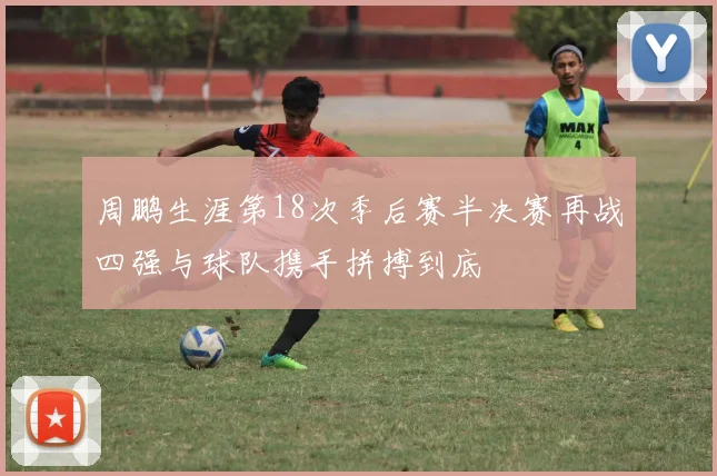 周鹏生涯第18次季后赛半决赛再战四强与球队携手拼搏到底