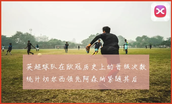 英超球队在欧冠历史上的晋级次数统计切尔西领先阿森纳紧随其后