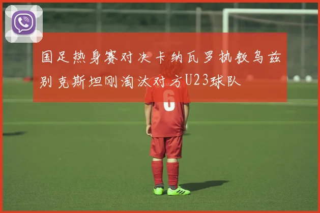 国足热身赛对决卡纳瓦罗执教乌兹别克斯坦刚淘汰对方U23球队